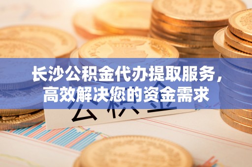 裕民长沙公积金代办提取服务，高效解决您的资金需求