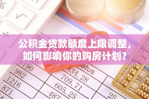 裕民公积金贷款额度上限调整，如何影响你的购房计划？