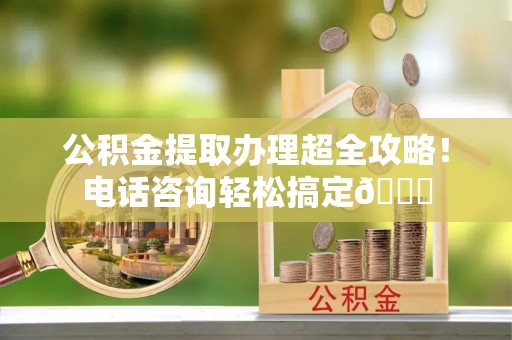 裕民公积金提取办理超全攻略！电话咨询轻松搞定😎