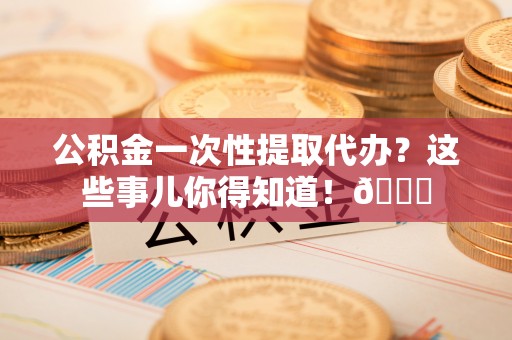 裕民公积金一次性提取代办？这些事儿你得知道！😎