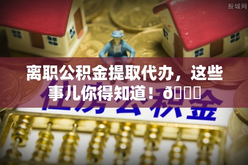 裕民离职公积金提取代办，这些事儿你得知道！😎