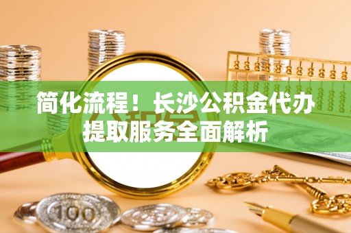 裕民简化流程！长沙公积金代办提取服务全面解析