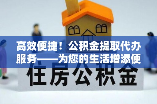裕民高效便捷！公积金提取代办服务——为您的生活增添便利